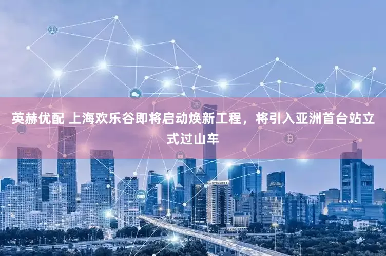 英赫优配 上海欢乐谷即将启动焕新工程，将引入亚洲首台站立式过山车