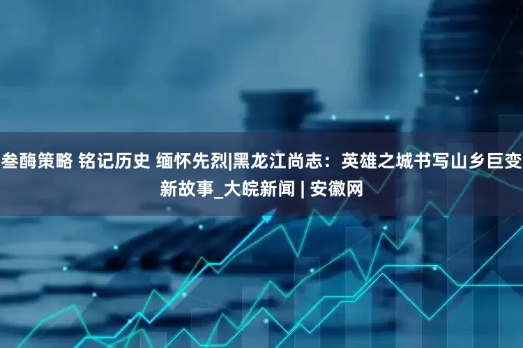 叁酶策略 铭记历史 缅怀先烈|黑龙江尚志：英雄之城书写山乡巨变新故事_大皖新闻 | 安徽网