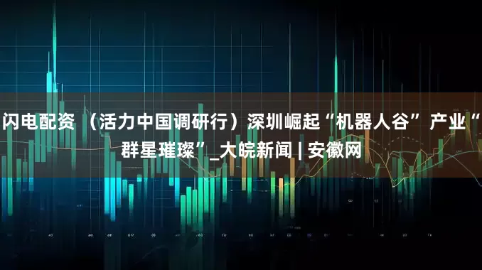闪电配资 （活力中国调研行）深圳崛起“机器人谷” 产业“群星璀璨”_大皖新闻 | 安徽网