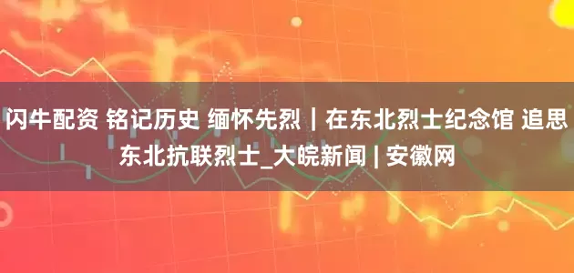 闪牛配资 铭记历史 缅怀先烈｜在东北烈士纪念馆 追思东北抗联烈士_大皖新闻 | 安徽网