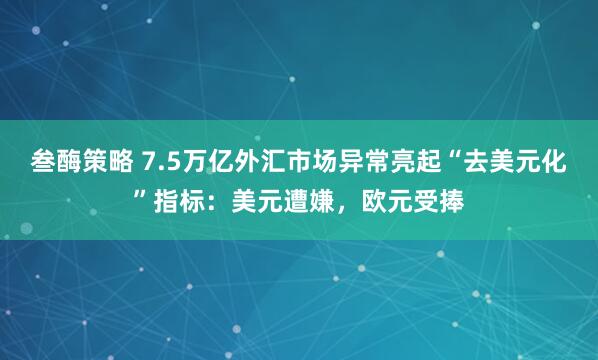 叁酶策略 7.5万亿外汇市场异常亮起“去美元化”指标：美元遭嫌，欧元受捧