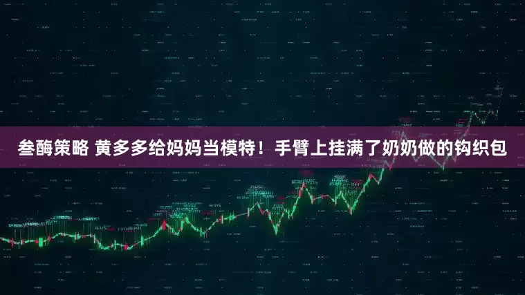 叁酶策略 黄多多给妈妈当模特！手臂上挂满了奶奶做的钩织包