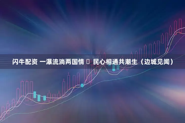 闪牛配资 一瀑流淌两国情  民心相通共潮生（边城见闻）