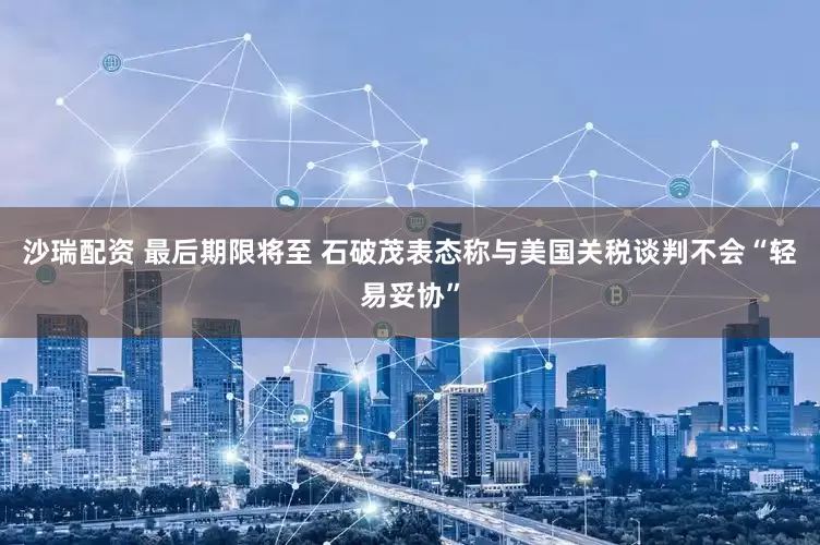 沙瑞配资 最后期限将至 石破茂表态称与美国关税谈判不会“轻易妥协”