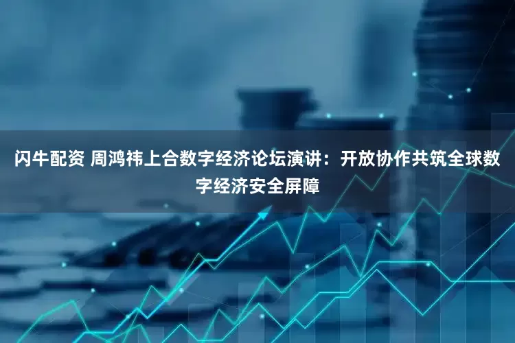 闪牛配资 周鸿祎上合数字经济论坛演讲：开放协作共筑全球数字经济安全屏障