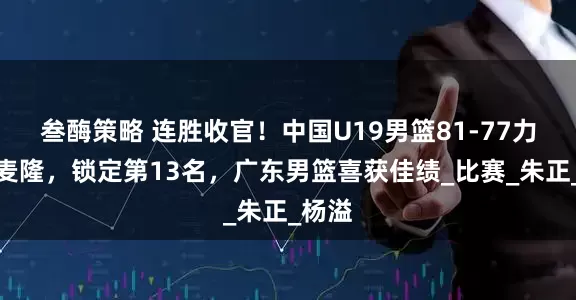 叁酶策略 连胜收官！中国U19男篮81-77力克喀麦隆，锁定第13名，广东男篮喜获佳绩_比赛_朱正_杨溢