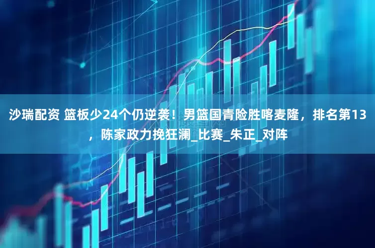 沙瑞配资 篮板少24个仍逆袭！男篮国青险胜喀麦隆，排名第13，陈家政力挽狂澜_比赛_朱正_对阵