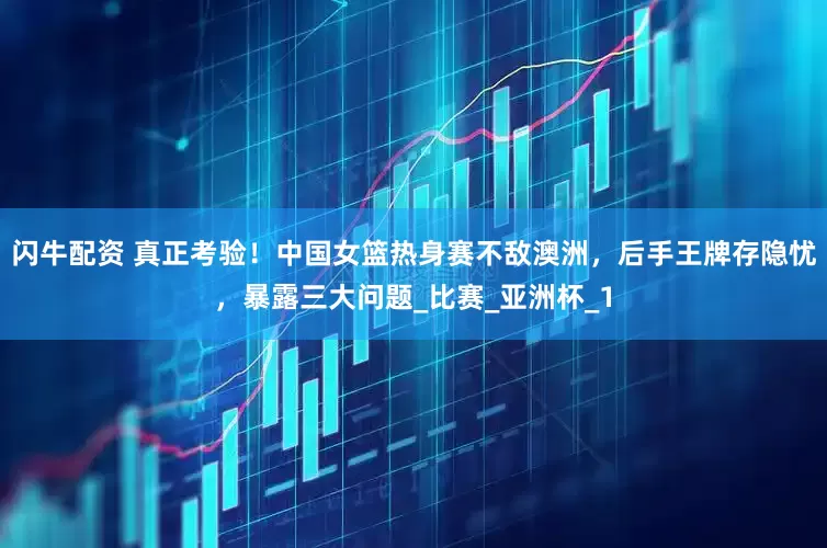 闪牛配资 真正考验！中国女篮热身赛不敌澳洲，后手王牌存隐忧，暴露三大问题_比赛_亚洲杯_1