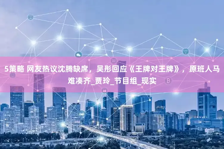 5策略 网友热议沈腾缺席，吴彤回应《王牌对王牌》，原班人马难凑齐_贾玲_节目组_现实