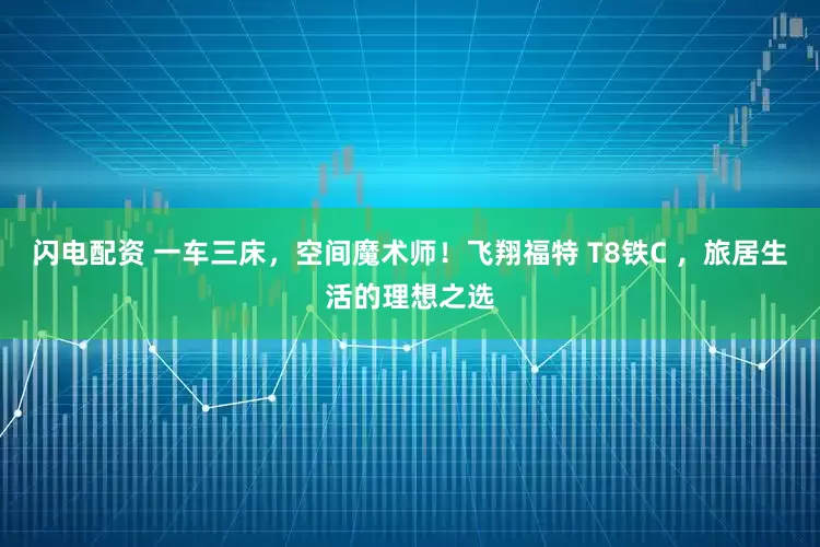 闪电配资 一车三床，空间魔术师！飞翔福特 T8铁C ，旅居生活的理想之选