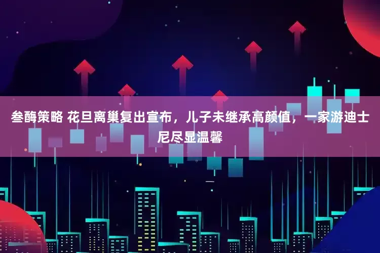 叁酶策略 花旦离巢复出宣布，儿子未继承高颜值，一家游迪士尼尽显温馨