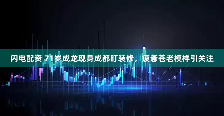 闪电配资 71岁成龙现身成都盯装修，疲惫苍老模样引关注