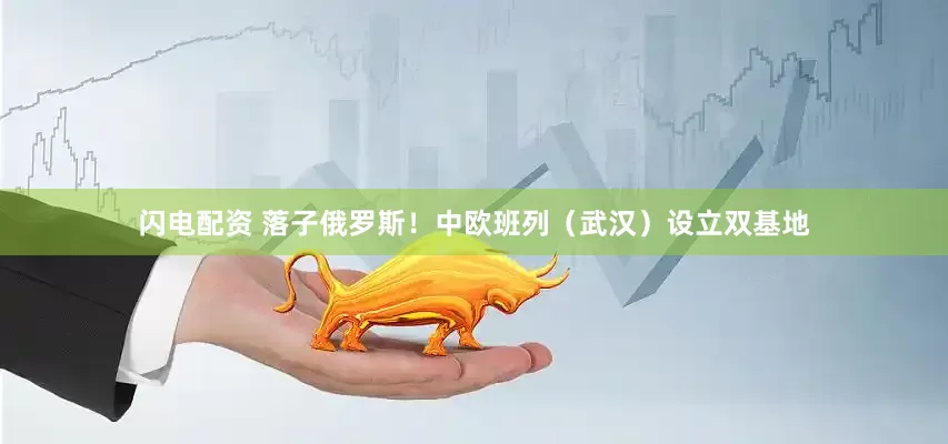 闪电配资 落子俄罗斯！中欧班列（武汉）设立双基地