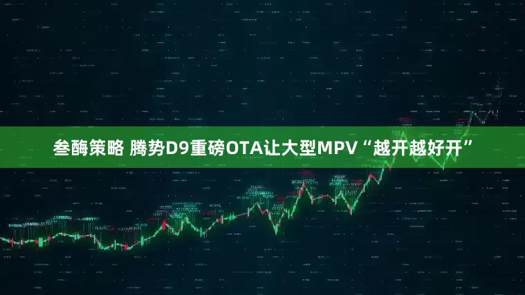 叁酶策略 腾势D9重磅OTA让大型MPV“越开越好开”