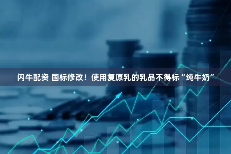 闪牛配资 国标修改！使用复原乳的乳品不得标“纯牛奶”