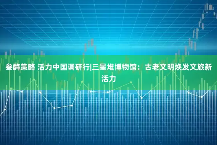叁酶策略 活力中国调研行|三星堆博物馆：古老文明焕发文旅新活力