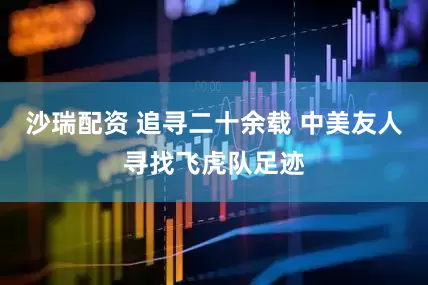 沙瑞配资 追寻二十余载 中美友人寻找飞虎队足迹