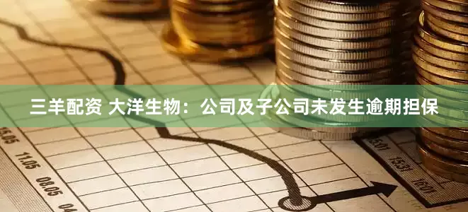三羊配资 大洋生物：公司及子公司未发生逾期担保