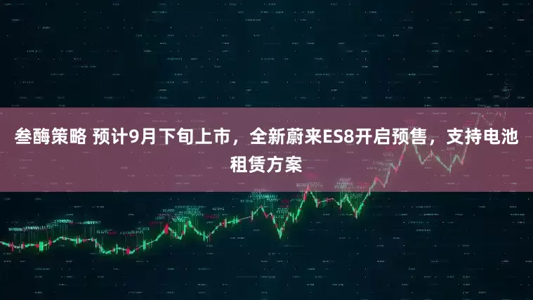 叁酶策略 预计9月下旬上市，全新蔚来ES8开启预售，支持电池租赁方案
