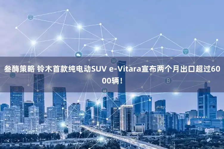 叁酶策略 铃木首款纯电动SUV e-Vitara宣布两个月出口超过6000辆！