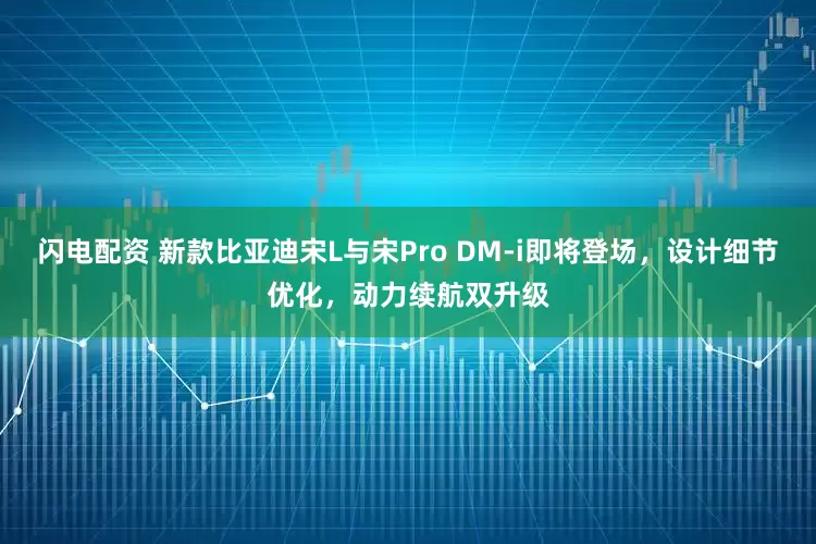 闪电配资 新款比亚迪宋L与宋Pro DM-i即将登场，设计细节优化，动力续航双升级