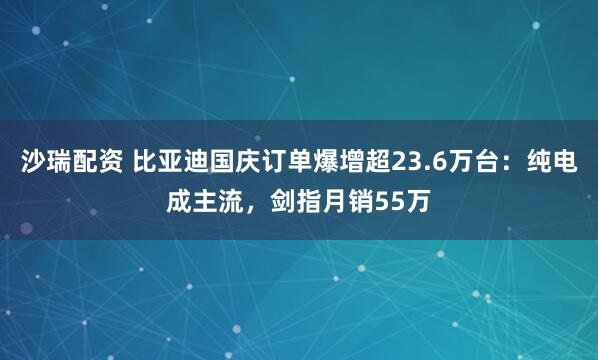 沙瑞配资 比亚迪国庆订单爆增超23.6万台：纯电成主流，剑指月销55万