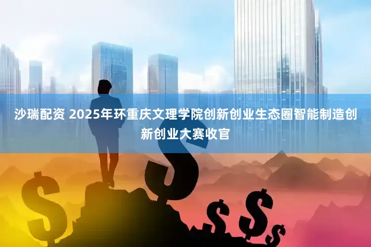 沙瑞配资 2025年环重庆文理学院创新创业生态圈智能制造创新创业大赛收官