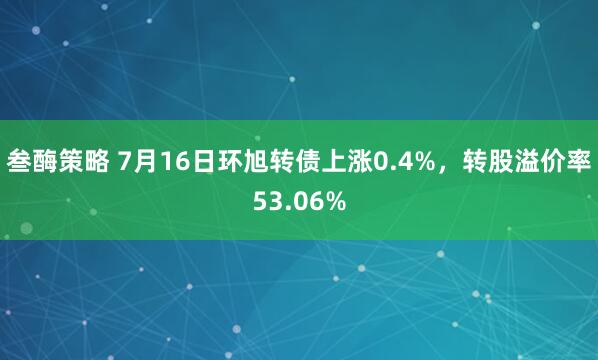叁酶策略 7月16日环旭转债上涨0.4%，转股溢价率53.06%