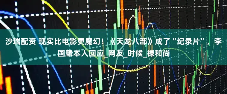 沙瑞配资 现实比电影更魔幻！《天龙八部》成了“纪录片”，李国麟本人回应_网友_时候_禄和尚