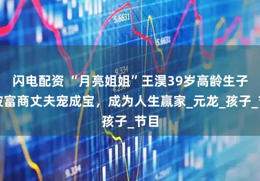 闪电配资 “月亮姐姐”王淏39岁高龄生子，被富商丈夫宠成宝，成为人生赢家_元龙_孩子_节目